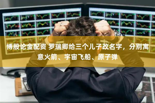 博股論金配資 羅瑞卿給三個兒子改名字，分別寓意火箭、宇宙飛船、原子彈